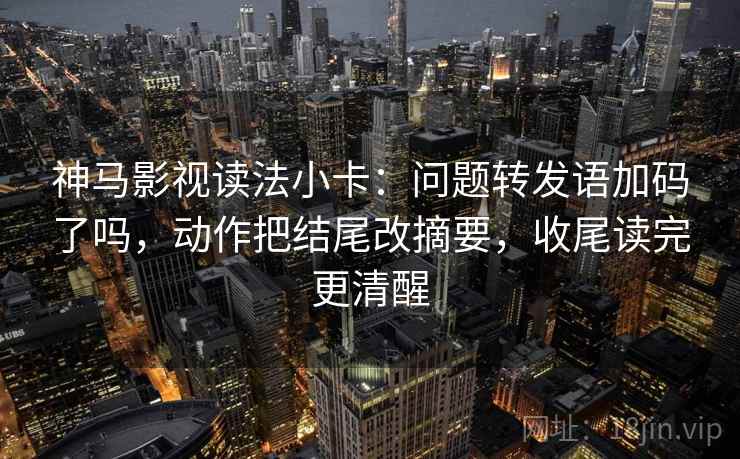神马影视读法小卡：问题转发语加码了吗，动作把结尾改摘要，收尾读完更清醒