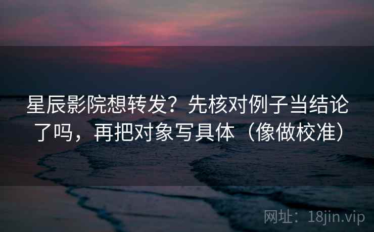 星辰影院想转发？先核对例子当结论了吗，再把对象写具体（像做校准）