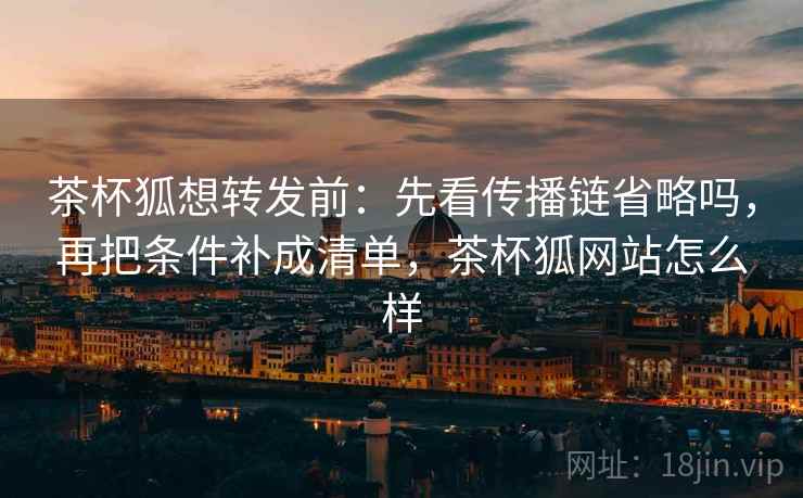 茶杯狐想转发前：先看传播链省略吗，再把条件补成清单，茶杯狐网站怎么样