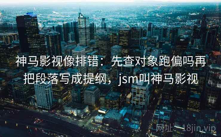 神马影视像排错：先查对象跑偏吗再把段落写成提纲，jsm叫神马影视