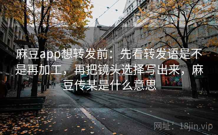 麻豆app想转发前：先看转发语是不是再加工，再把镜头选择写出来，麻豆传某是什么意思