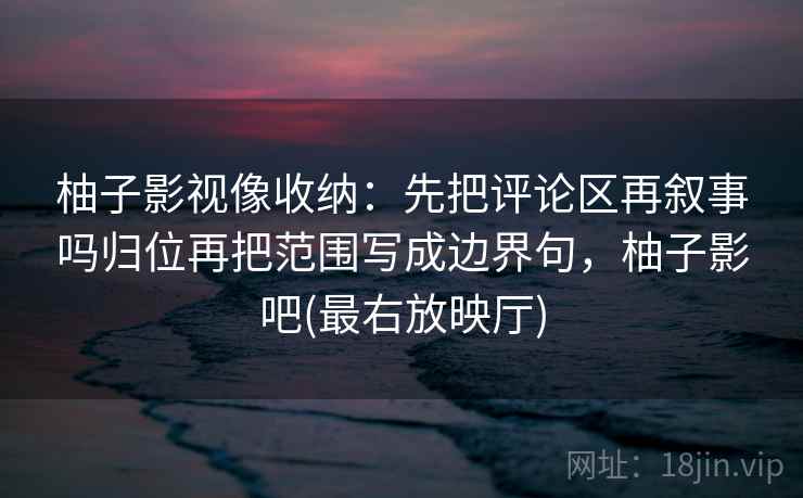 柚子影视像收纳：先把评论区再叙事吗归位再把范围写成边界句，柚子影吧(最右放映厅)