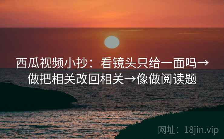 西瓜视频小抄：看镜头只给一面吗→做把相关改回相关→像做阅读题