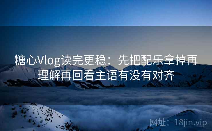 糖心Vlog读完更稳：先把配乐拿掉再理解再回看主语有没有对齐