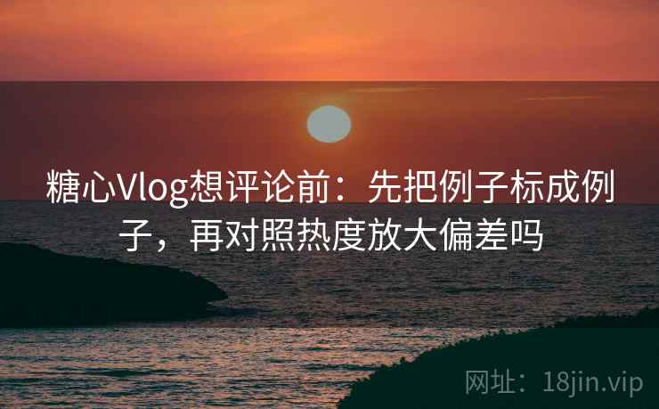 糖心Vlog想评论前：先把例子标成例子，再对照热度放大偏差吗