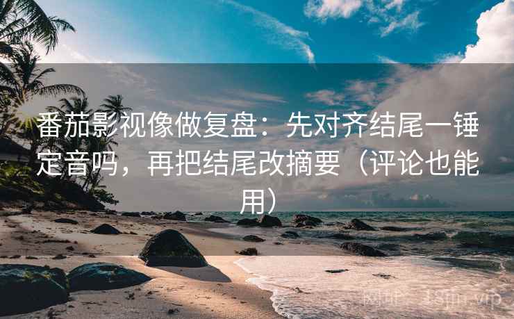 番茄影视像做复盘：先对齐结尾一锤定音吗，再把结尾改摘要（评论也能用）