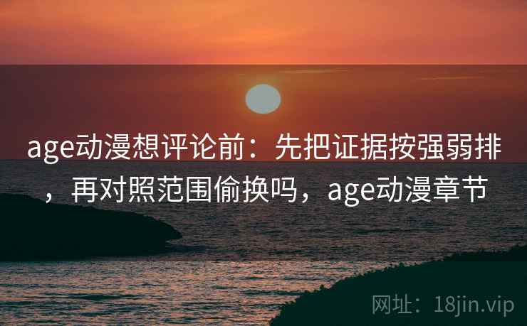 age动漫想评论前：先把证据按强弱排，再对照范围偷换吗，age动漫章节