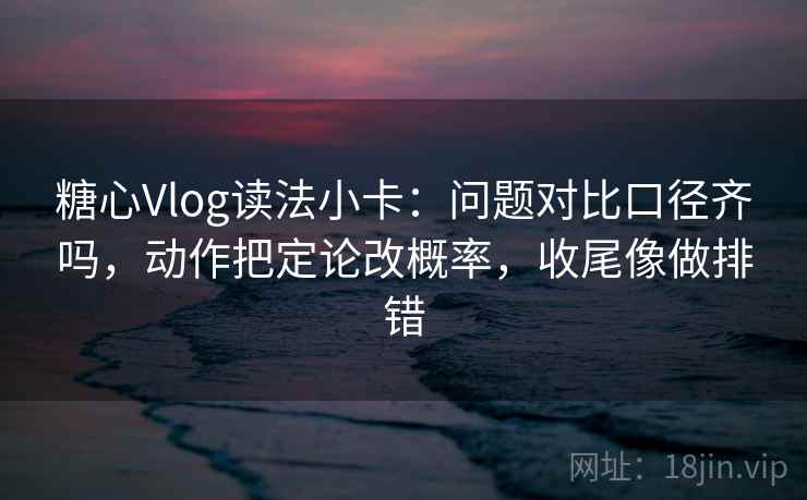 糖心Vlog读法小卡：问题对比口径齐吗，动作把定论改概率，收尾像做排错