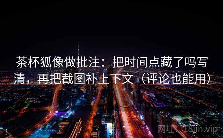 茶杯狐像做批注：把时间点藏了吗写清，再把截图补上下文（评论也能用）