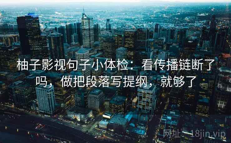 柚子影视句子小体检：看传播链断了吗，做把段落写提纲，就够了