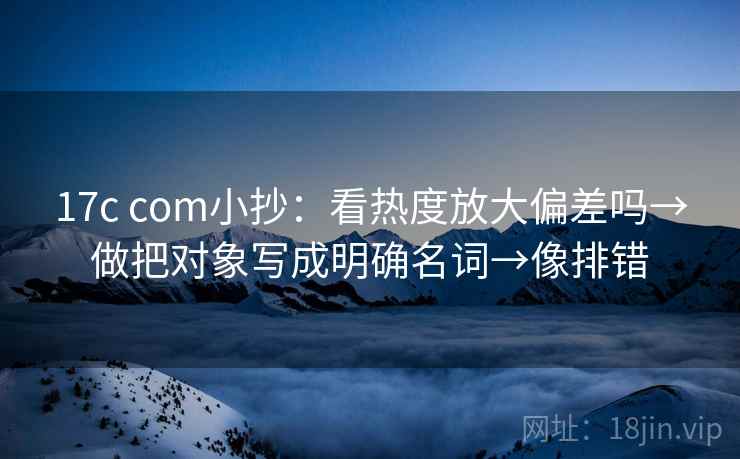 17c com小抄：看热度放大偏差吗→做把对象写成明确名词→像排错
