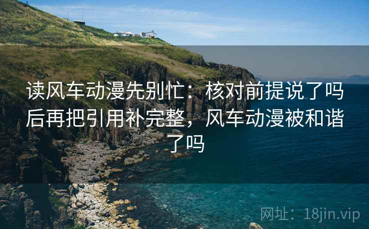 读风车动漫先别忙：核对前提说了吗后再把引用补完整，风车动漫被和谐了吗