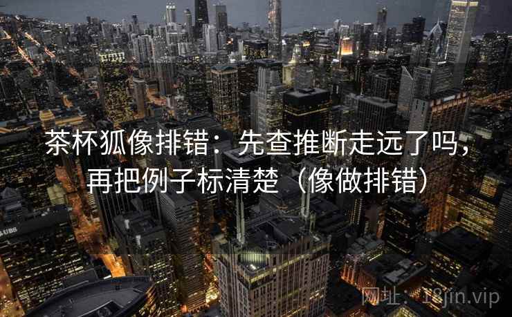 茶杯狐像排错：先查推断走远了吗，再把例子标清楚（像做排错）