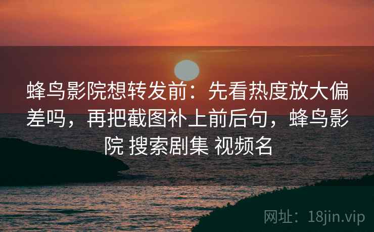 蜂鸟影院想转发前：先看热度放大偏差吗，再把截图补上前后句，蜂鸟影院 搜索剧集 视频名