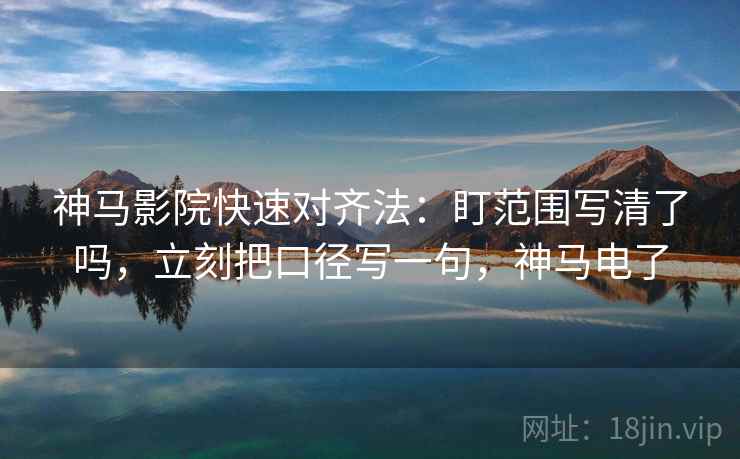 神马影院快速对齐法：盯范围写清了吗，立刻把口径写一句，神马电了