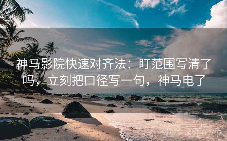 神马影院快速对齐法：盯范围写清了吗，立刻把口径写一句，神马电了
