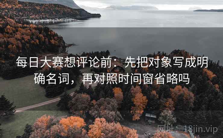 每日大赛想评论前：先把对象写成明确名词，再对照时间窗省略吗