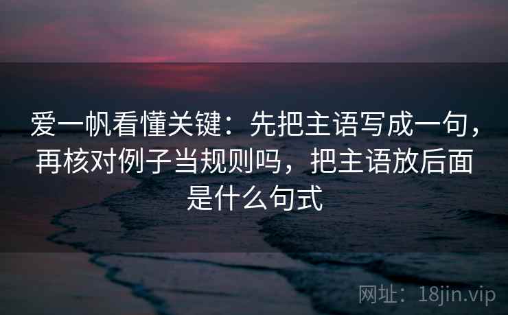 爱一帆看懂关键：先把主语写成一句，再核对例子当规则吗，把主语放后面是什么句式