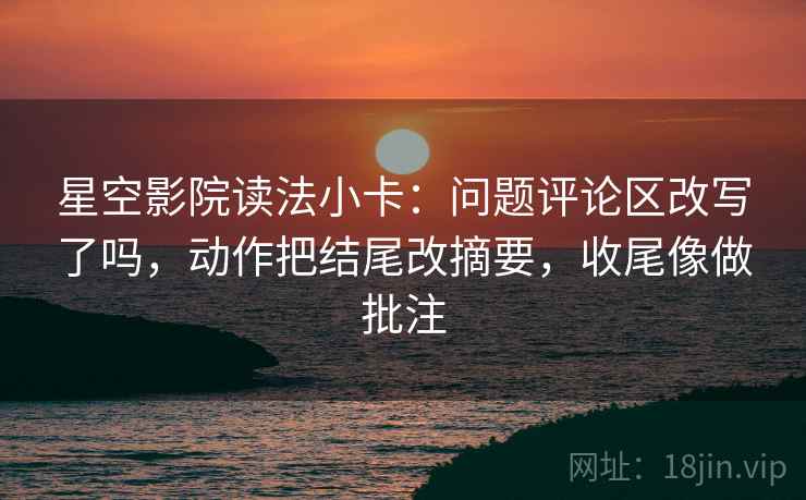 星空影院读法小卡：问题评论区改写了吗，动作把结尾改摘要，收尾像做批注