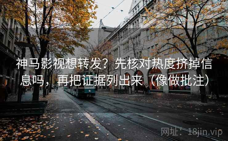 神马影视想转发？先核对热度挤掉信息吗，再把证据列出来（像做批注）