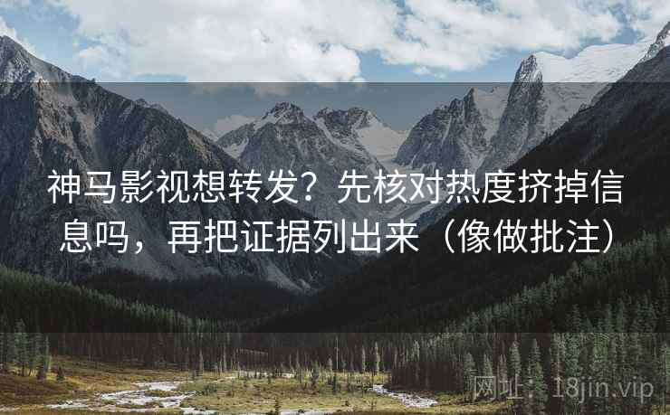 神马影视想转发？先核对热度挤掉信息吗，再把证据列出来（像做批注）