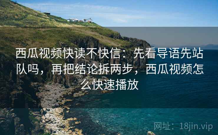 西瓜视频快读不快信：先看导语先站队吗，再把结论拆两步，西瓜视频怎么快速播放