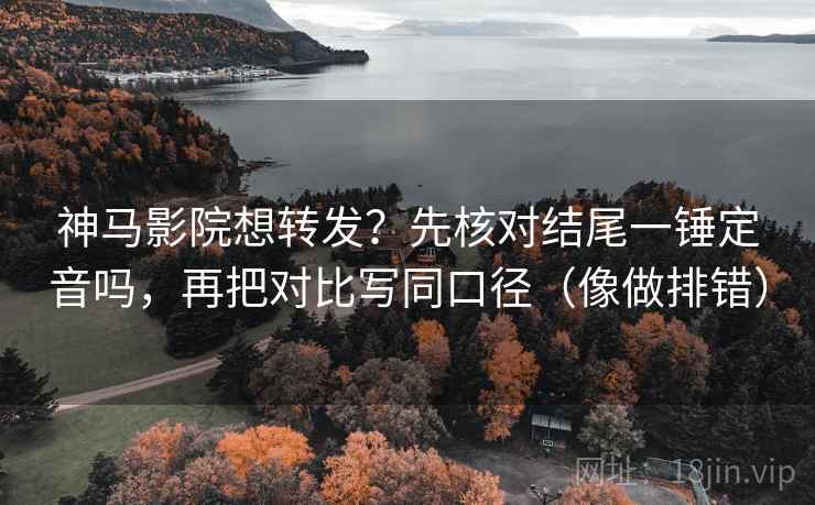 神马影院想转发？先核对结尾一锤定音吗，再把对比写同口径（像做排错）