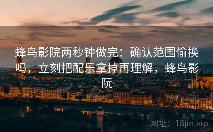 蜂鸟影院两秒钟做完：确认范围偷换吗，立刻把配乐拿掉再理解，蜂鸟影阮