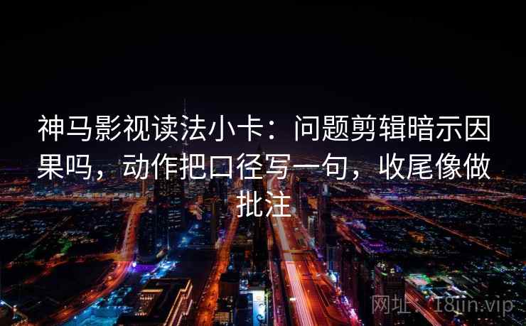 神马影视读法小卡：问题剪辑暗示因果吗，动作把口径写一句，收尾像做批注