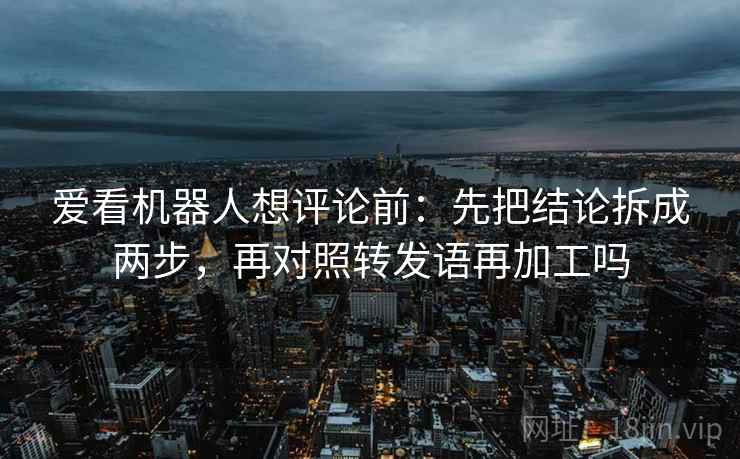 爱看机器人想评论前：先把结论拆成两步，再对照转发语再加工吗