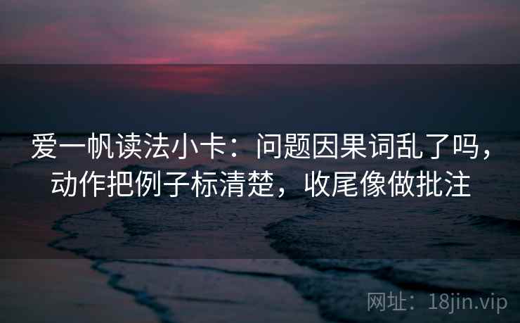 爱一帆读法小卡：问题因果词乱了吗，动作把例子标清楚，收尾像做批注