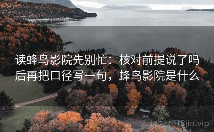 读蜂鸟影院先别忙：核对前提说了吗后再把口径写一句，蜂鸟影院是什么