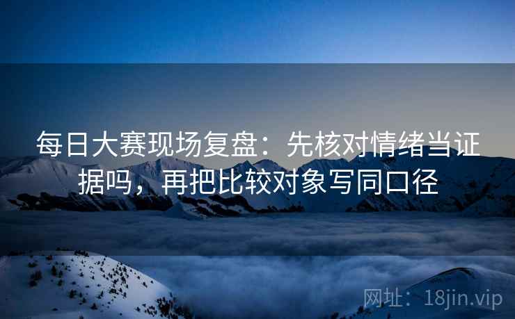 每日大赛现场复盘：先核对情绪当证据吗，再把比较对象写同口径