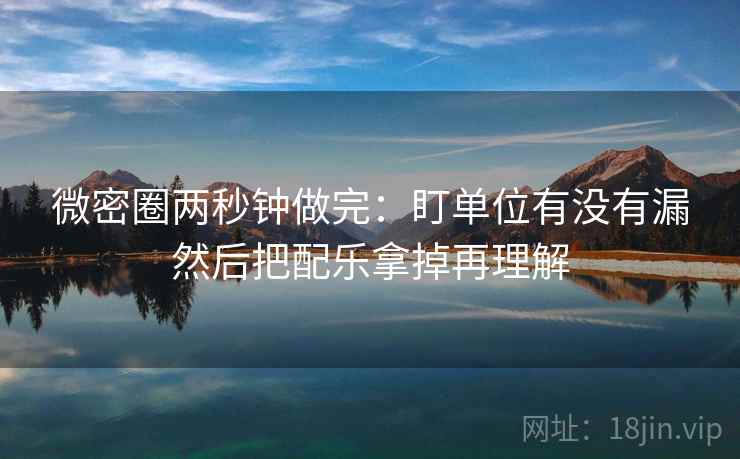 微密圈两秒钟做完：盯单位有没有漏然后把配乐拿掉再理解