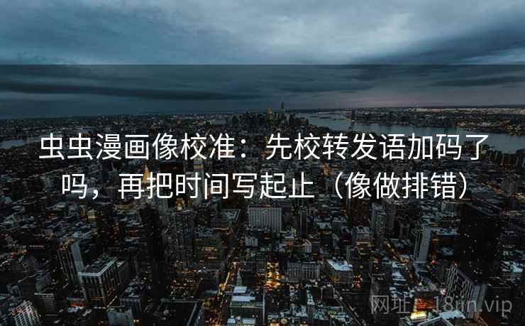 虫虫漫画像校准：先校转发语加码了吗，再把时间写起止（像做排错）