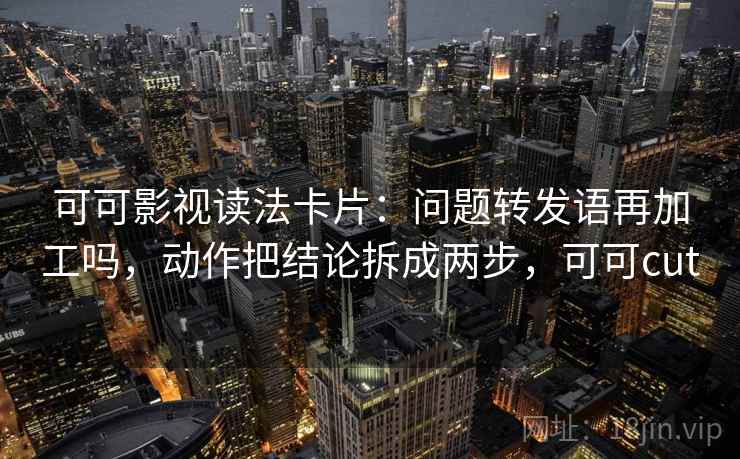 可可影视读法卡片：问题转发语再加工吗，动作把结论拆成两步，可可cut