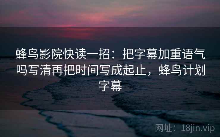 蜂鸟影院快读一招：把字幕加重语气吗写清再把时间写成起止，蜂鸟计划字幕